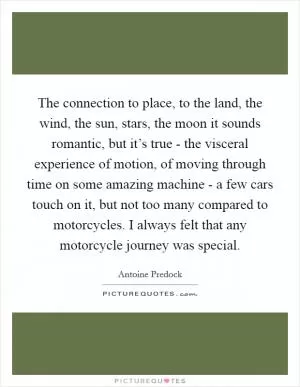 The connection to place, to the land, the wind, the sun, stars, the moon it sounds romantic, but it’s true - the visceral experience of motion, of moving through time on some amazing machine - a few cars touch on it, but not too many compared to motorcycles. I always felt that any motorcycle journey was special Picture Quote #1