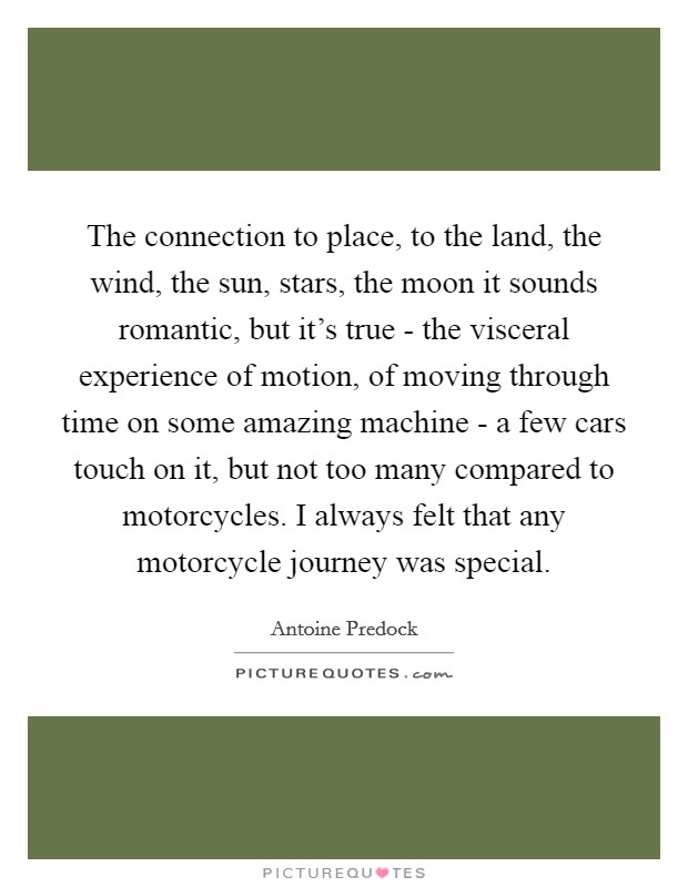 The connection to place, to the land, the wind, the sun, stars, the moon it sounds romantic, but it's true - the visceral experience of motion, of moving through time on some amazing machine - a few cars touch on it, but not too many compared to motorcycles. I always felt that any motorcycle journey was special Picture Quote #1