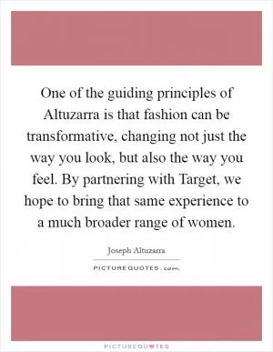 One of the guiding principles of Altuzarra is that fashion can be transformative, changing not just the way you look, but also the way you feel. By partnering with Target, we hope to bring that same experience to a much broader range of women Picture Quote #1