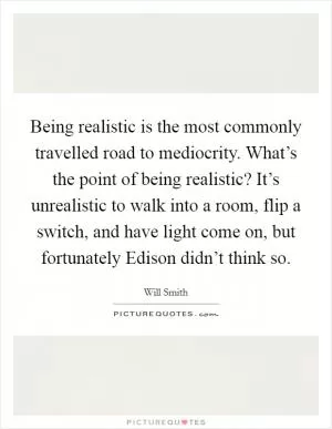 Being realistic is the most commonly travelled road to mediocrity. What’s the point of being realistic? It’s unrealistic to walk into a room, flip a switch, and have light come on, but fortunately Edison didn’t think so Picture Quote #1