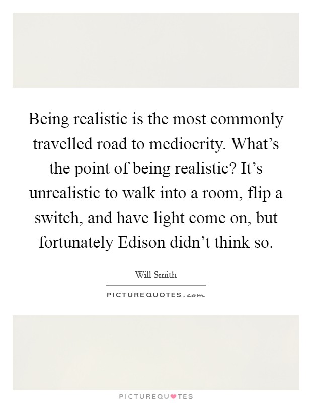 Being realistic is the most commonly travelled road to mediocrity. What's the point of being realistic? It's unrealistic to walk into a room, flip a switch, and have light come on, but fortunately Edison didn't think so Picture Quote #1