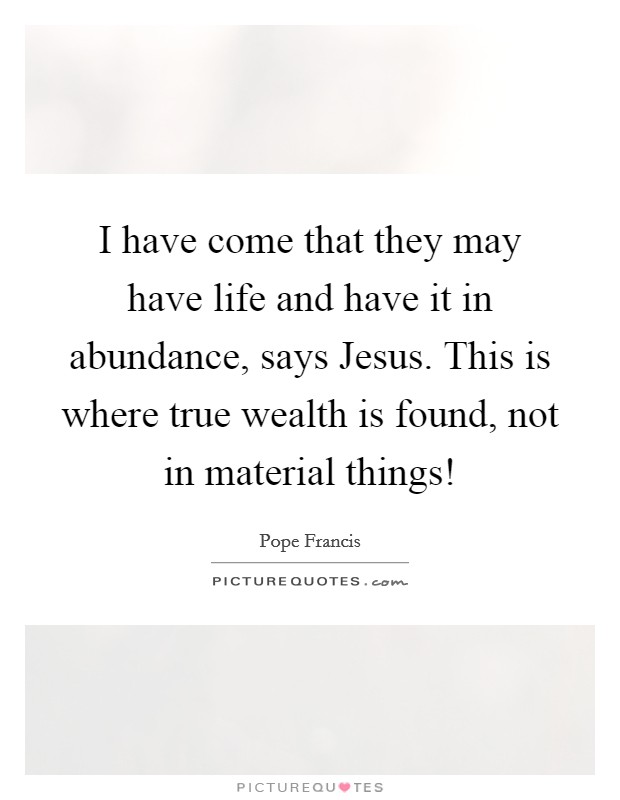 I have come that they may have life and have it in abundance, says Jesus. This is where true wealth is found, not in material things! Picture Quote #1