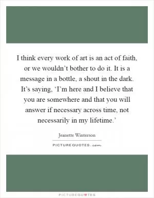 I think every work of art is an act of faith, or we wouldn’t bother to do it. It is a message in a bottle, a shout in the dark. It’s saying, ‘I’m here and I believe that you are somewhere and that you will answer if necessary across time, not necessarily in my lifetime.’ Picture Quote #1