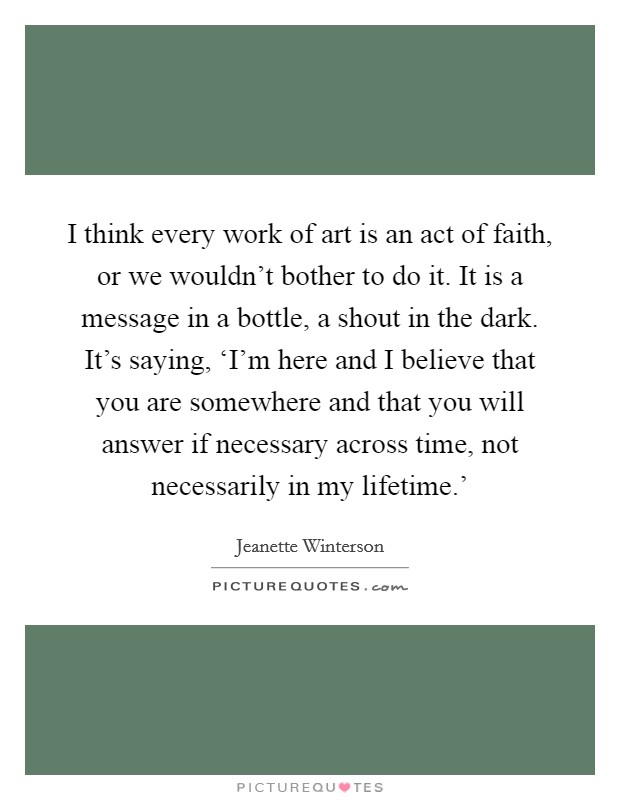 I think every work of art is an act of faith, or we wouldn't bother to do it. It is a message in a bottle, a shout in the dark. It's saying, ‘I'm here and I believe that you are somewhere and that you will answer if necessary across time, not necessarily in my lifetime.' Picture Quote #1