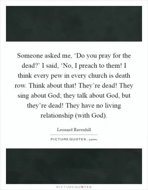 Someone asked me, ‘Do you pray for the dead?’ I said, ‘No, I preach to them! I think every pew in every church is death row. Think about that! They’re dead! They sing about God; they talk about God, but they’re dead! They have no living relationship (with God) Picture Quote #1