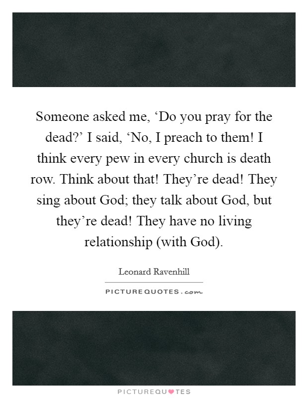Someone asked me, ‘Do you pray for the dead?' I said, ‘No, I preach to them! I think every pew in every church is death row. Think about that! They're dead! They sing about God; they talk about God, but they're dead! They have no living relationship (with God) Picture Quote #1