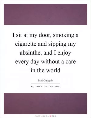 I sit at my door, smoking a cigarette and sipping my absinthe, and I enjoy every day without a care in the world Picture Quote #1