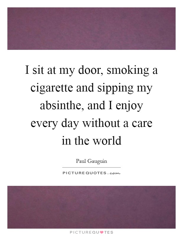 I sit at my door, smoking a cigarette and sipping my absinthe, and I enjoy every day without a care in the world Picture Quote #1