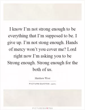 I know I’m not strong enough to be everything that I’m supposed to be. I give up. I’m not stong enough. Hands of mercy won’t you cover me? Lord right now I’m asking you to be Strong enough. Strong enough for the both of us Picture Quote #1