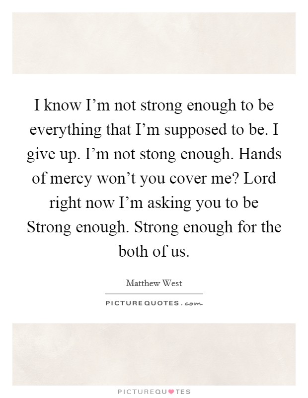 I know I'm not strong enough to be everything that I'm supposed to be. I give up. I'm not stong enough. Hands of mercy won't you cover me? Lord right now I'm asking you to be Strong enough. Strong enough for the both of us Picture Quote #1