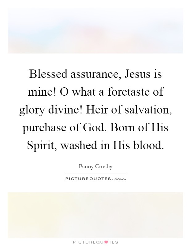 Blessed assurance, Jesus is mine! O what a foretaste of glory divine! Heir of salvation, purchase of God. Born of His Spirit, washed in His blood Picture Quote #1