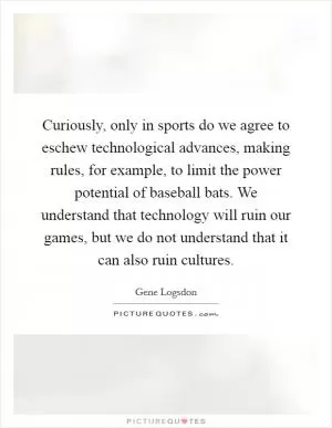 Curiously, only in sports do we agree to eschew technological advances, making rules, for example, to limit the power potential of baseball bats. We understand that technology will ruin our games, but we do not understand that it can also ruin cultures Picture Quote #1
