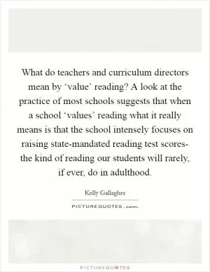 What do teachers and curriculum directors mean by ‘value’ reading? A look at the practice of most schools suggests that when a school ‘values’ reading what it really means is that the school intensely focuses on raising state-mandated reading test scores- the kind of reading our students will rarely, if ever, do in adulthood Picture Quote #1