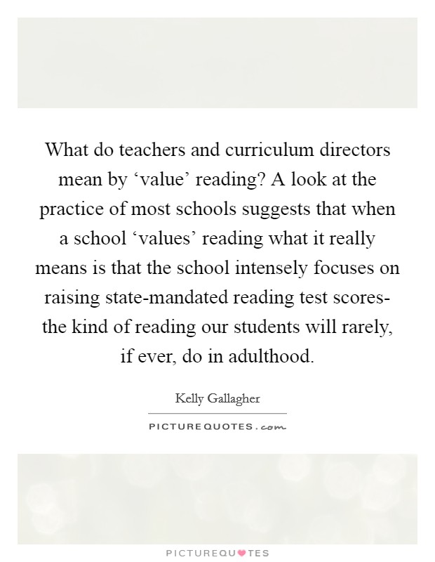 What do teachers and curriculum directors mean by ‘value' reading? A look at the practice of most schools suggests that when a school ‘values' reading what it really means is that the school intensely focuses on raising state-mandated reading test scores- the kind of reading our students will rarely, if ever, do in adulthood Picture Quote #1