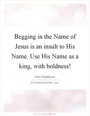 Begging in the Name of Jesus is an insult to His Name. Use His Name as a king, with boldness! Picture Quote #1