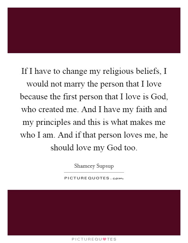 If I have to change my religious beliefs, I would not marry the person that I love because the first person that I love is God, who created me. And I have my faith and my principles and this is what makes me who I am. And if that person loves me, he should love my God too Picture Quote #1