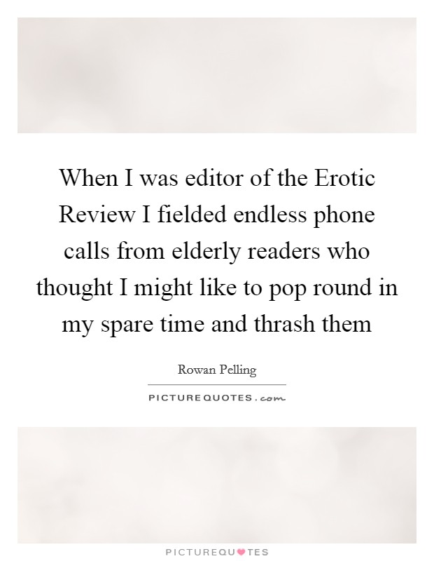 When I was editor of the Erotic Review I fielded endless phone calls from elderly readers who thought I might like to pop round in my spare time and thrash them Picture Quote #1