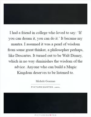 I had a friend in college who loved to say: ‘If you can dream it, you can do it.’ It became my mantra. I assumed it was a pearl of wisdom from some great thinker, a philosopher perhaps, like Descartes. It turned out to be Walt Disney, which in no way diminishes the wisdom of the advice. Anyone who can build a Magic Kingdom deserves to be listened to Picture Quote #1