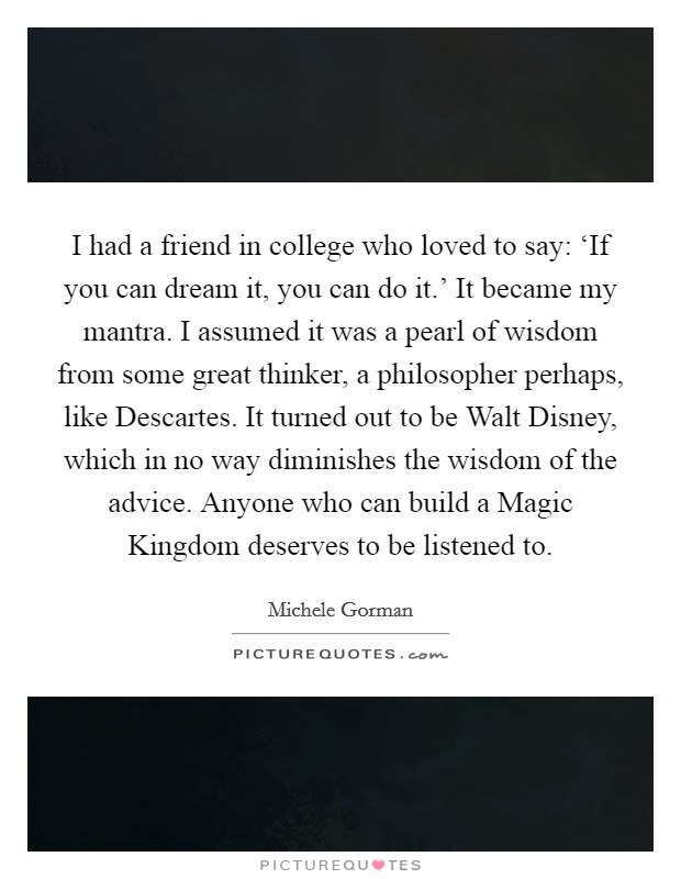 I had a friend in college who loved to say: ‘If you can dream it, you can do it.' It became my mantra. I assumed it was a pearl of wisdom from some great thinker, a philosopher perhaps, like Descartes. It turned out to be Walt Disney, which in no way diminishes the wisdom of the advice. Anyone who can build a Magic Kingdom deserves to be listened to Picture Quote #1