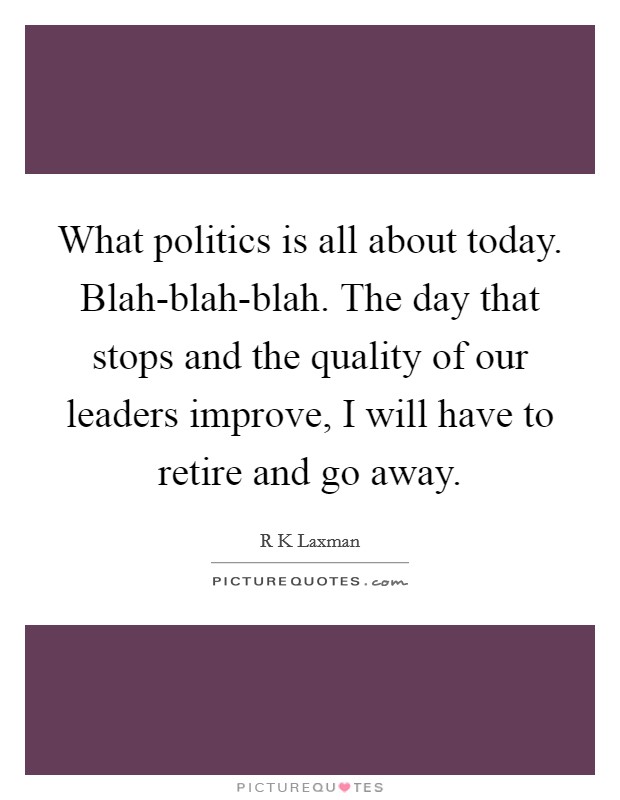 What politics is all about today. Blah-blah-blah. The day that stops and the quality of our leaders improve, I will have to retire and go away Picture Quote #1