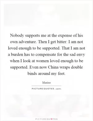 Nobody supports me at the expense of his own adventure. Then I get bitter: I am not loved enough to be supported. That I am not a burden has to compensate for the sad envy when I look at women loved enough to be supported. Even now China wraps double binds around my feet Picture Quote #1