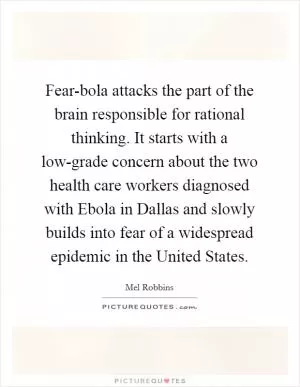Fear-bola attacks the part of the brain responsible for rational thinking. It starts with a low-grade concern about the two health care workers diagnosed with Ebola in Dallas and slowly builds into fear of a widespread epidemic in the United States Picture Quote #1