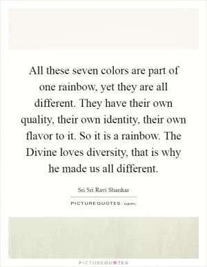 All these seven colors are part of one rainbow, yet they are all different. They have their own quality, their own identity, their own flavor to it. So it is a rainbow. The Divine loves diversity, that is why he made us all different Picture Quote #1
