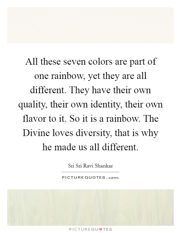 All these seven colors are part of one rainbow, yet they are all different. They have their own quality, their own identity, their own flavor to it. So it is a rainbow. The Divine loves diversity, that is why he made us all different Picture Quote #1