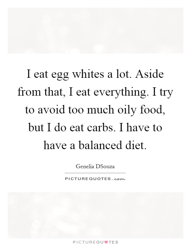 I eat egg whites a lot. Aside from that, I eat everything. I try to avoid too much oily food, but I do eat carbs. I have to have a balanced diet Picture Quote #1