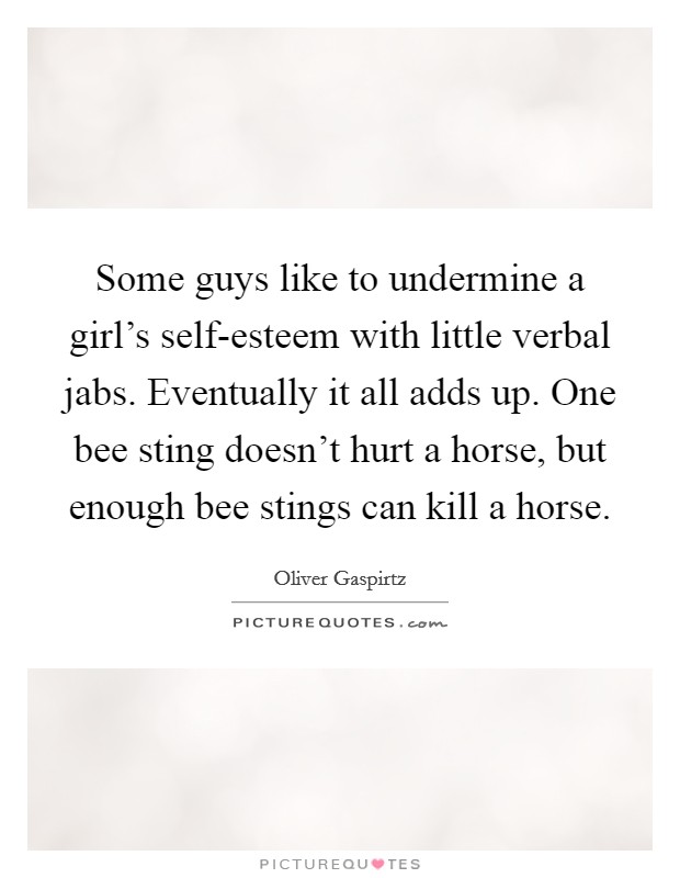 Some guys like to undermine a girl's self-esteem with little verbal jabs. Eventually it all adds up. One bee sting doesn't hurt a horse, but enough bee stings can kill a horse Picture Quote #1