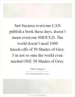 Just because everyone CAN publish a book these days, doesn’t mean everyone SHOULD. The world doesn’t need 1000 knock-offs of 50 Shades of Grey. I’m not so sure the world even needed ONE 50 Shades of Grey Picture Quote #1