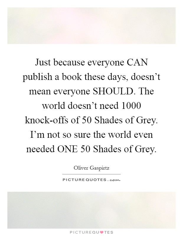 Just because everyone CAN publish a book these days, doesn't mean everyone SHOULD. The world doesn't need 1000 knock-offs of 50 Shades of Grey. I'm not so sure the world even needed ONE 50 Shades of Grey Picture Quote #1