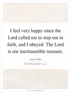 I feel very happy since the Lord called me to step out in faith, and I obeyed. The Lord is our inexhaustible treasure Picture Quote #1