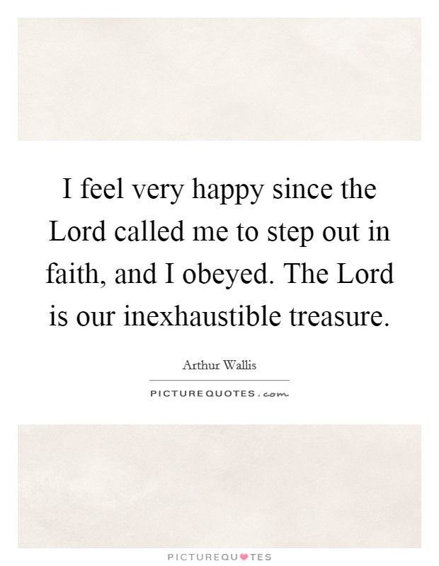 I feel very happy since the Lord called me to step out in faith, and I obeyed. The Lord is our inexhaustible treasure Picture Quote #1