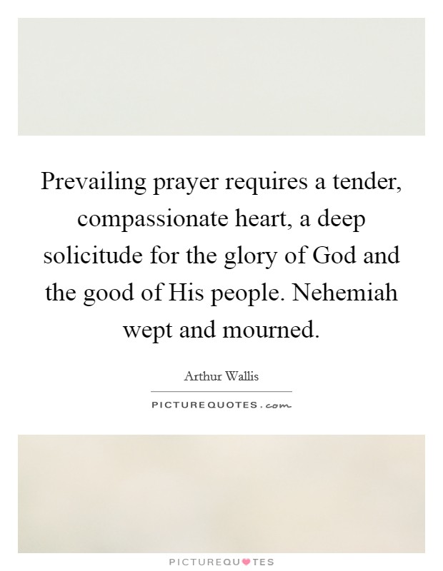 Prevailing prayer requires a tender, compassionate heart, a deep solicitude for the glory of God and the good of His people. Nehemiah wept and mourned Picture Quote #1