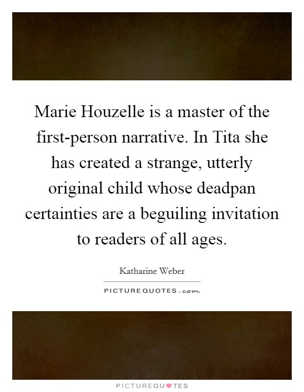Marie Houzelle is a master of the first-person narrative. In Tita she has created a strange, utterly original child whose deadpan certainties are a beguiling invitation to readers of all ages Picture Quote #1