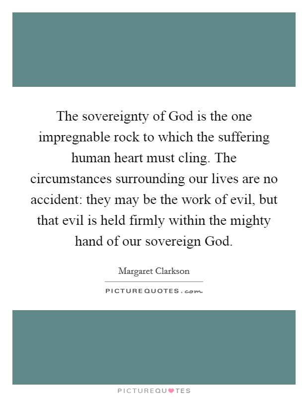 The sovereignty of God is the one impregnable rock to which the suffering human heart must cling. The circumstances surrounding our lives are no accident: they may be the work of evil, but that evil is held firmly within the mighty hand of our sovereign God Picture Quote #1