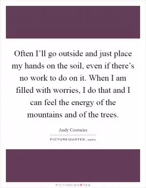 Often I’ll go outside and just place my hands on the soil, even if there’s no work to do on it. When I am filled with worries, I do that and I can feel the energy of the mountains and of the trees Picture Quote #1