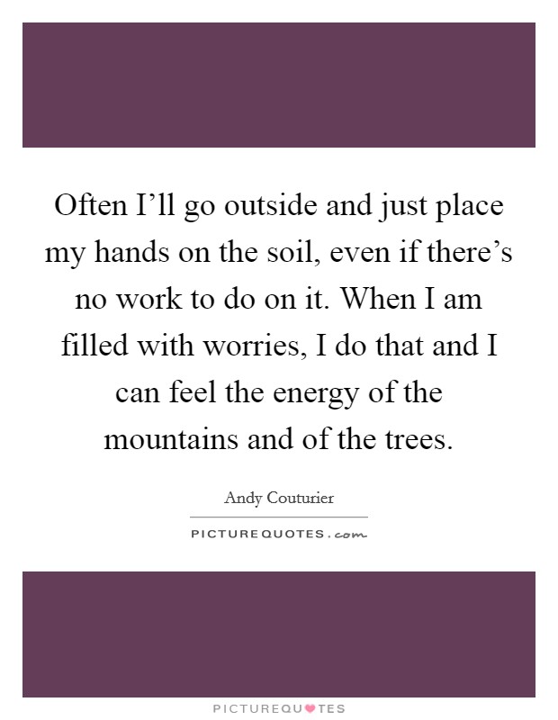 Often I'll go outside and just place my hands on the soil, even if there's no work to do on it. When I am filled with worries, I do that and I can feel the energy of the mountains and of the trees Picture Quote #1