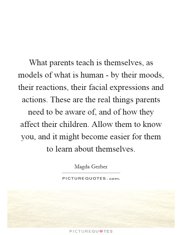 What parents teach is themselves, as models of what is human - by their moods, their reactions, their facial expressions and actions. These are the real things parents need to be aware of, and of how they affect their children. Allow them to know you, and it might become easier for them to learn about themselves Picture Quote #1