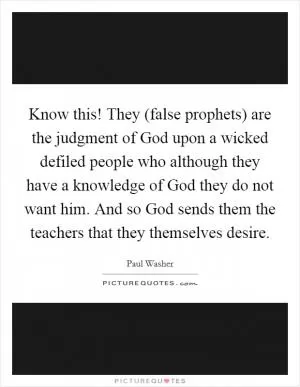 Know this! They (false prophets) are the judgment of God upon a wicked defiled people who although they have a knowledge of God they do not want him. And so God sends them the teachers that they themselves desire Picture Quote #1