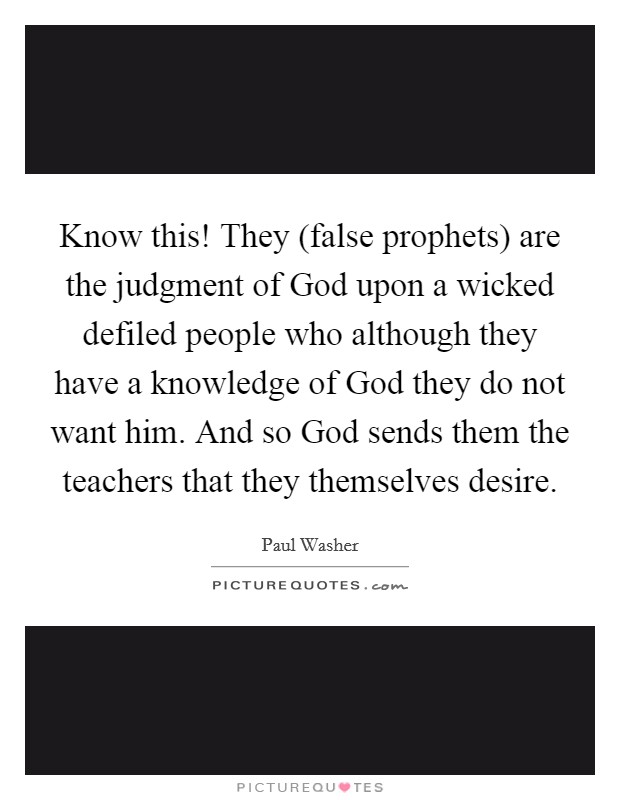 Know this! They (false prophets) are the judgment of God upon a wicked defiled people who although they have a knowledge of God they do not want him. And so God sends them the teachers that they themselves desire Picture Quote #1