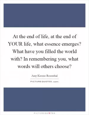 At the end of life, at the end of YOUR life, what essence emerges? What have you filled the world with? In remembering you, what words will others choose? Picture Quote #1