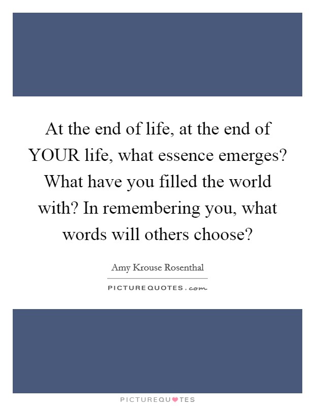 At the end of life, at the end of YOUR life, what essence emerges? What have you filled the world with? In remembering you, what words will others choose? Picture Quote #1