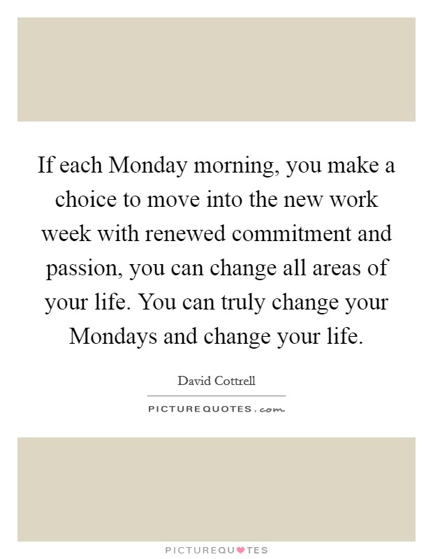 If each Monday morning, you make a choice to move into the new work week with renewed commitment and passion, you can change all areas of your life. You can truly change your Mondays and change your life Picture Quote #1