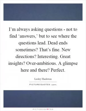 I’m always asking questions - not to find ‘answers,’ but to see where the questions lead. Dead ends sometimes? That’s fine. New directions? Interesting. Great insights? Over-ambitious. A glimpse here and there? Perfect Picture Quote #1