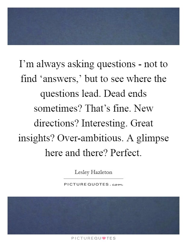 I'm always asking questions - not to find ‘answers,' but to see where the questions lead. Dead ends sometimes? That's fine. New directions? Interesting. Great insights? Over-ambitious. A glimpse here and there? Perfect Picture Quote #1