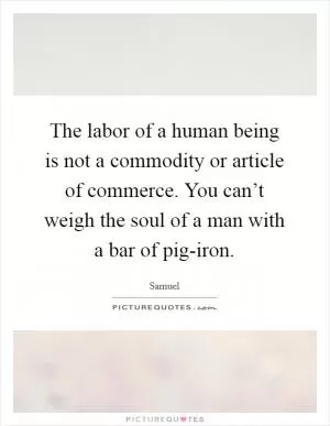The labor of a human being is not a commodity or article of commerce. You can’t weigh the soul of a man with a bar of pig-iron Picture Quote #1