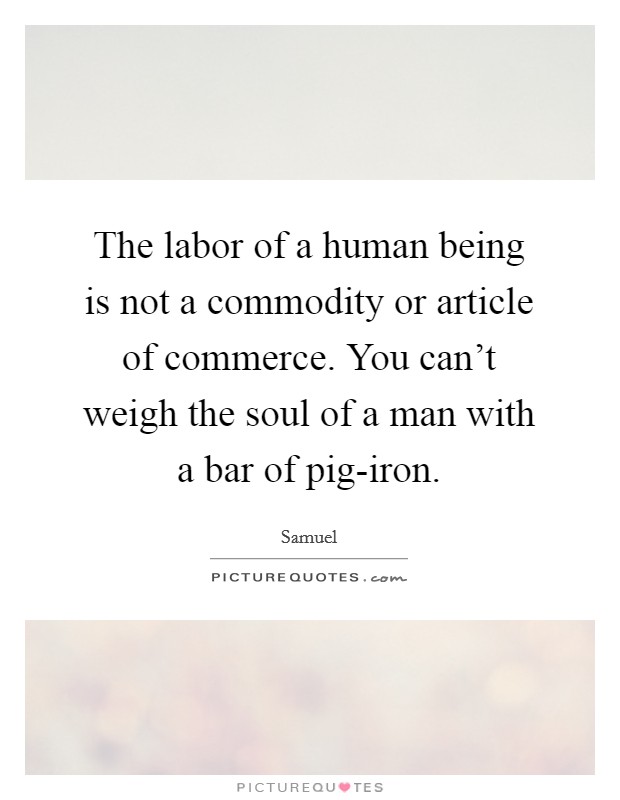 The labor of a human being is not a commodity or article of commerce. You can't weigh the soul of a man with a bar of pig-iron Picture Quote #1