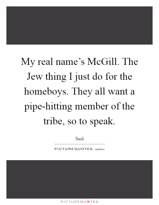 My real name's McGill. The Jew thing I just do for the homeboys. They all want a pipe-hitting member of the tribe, so to speak Picture Quote #1